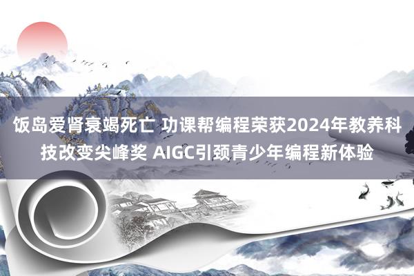 饭岛爱肾衰竭死亡 功课帮编程荣获2024年教养科技改变尖峰奖 AIGC引颈青少年编程新体验