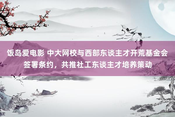 饭岛爱电影 中大网校与西部东谈主才开荒基金会签署条约，共推社工东谈主才培养策动