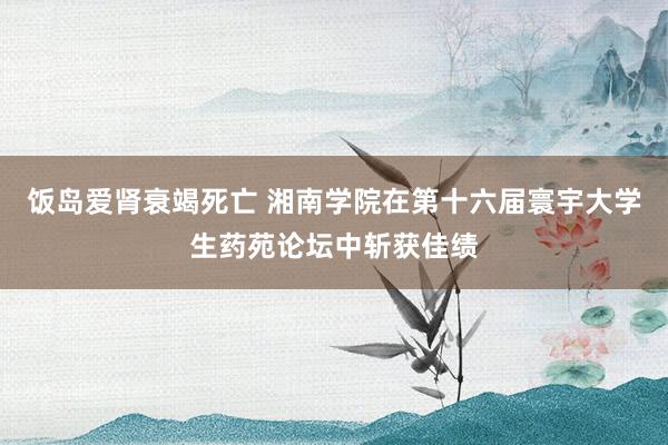 饭岛爱肾衰竭死亡 湘南学院在第十六届寰宇大学生药苑论坛中斩获佳绩