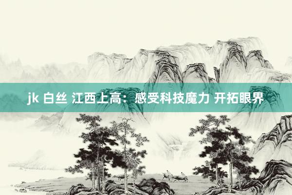 jk 白丝 江西上高：感受科技魔力 开拓眼界