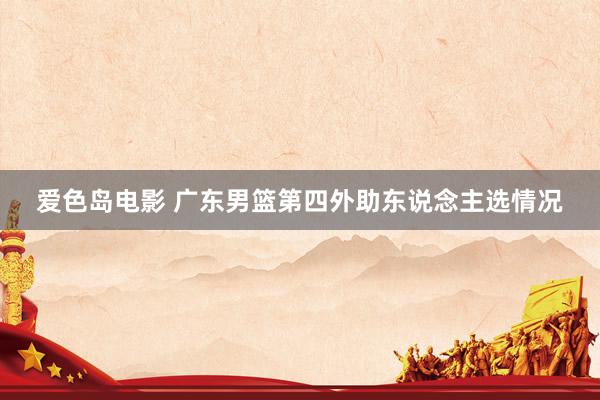 爱色岛电影 广东男篮第四外助东说念主选情况