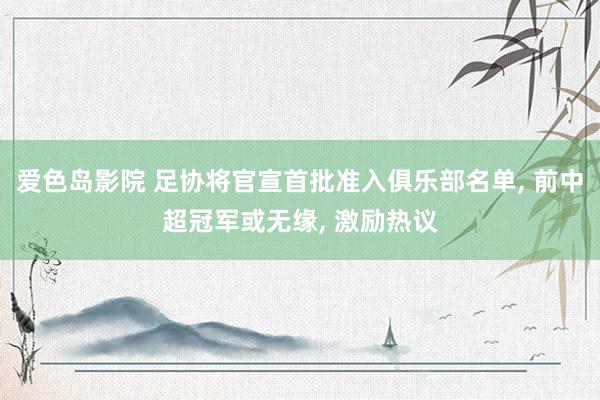 爱色岛影院 足协将官宣首批准入俱乐部名单， 前中超冠军或无缘， 激励热议