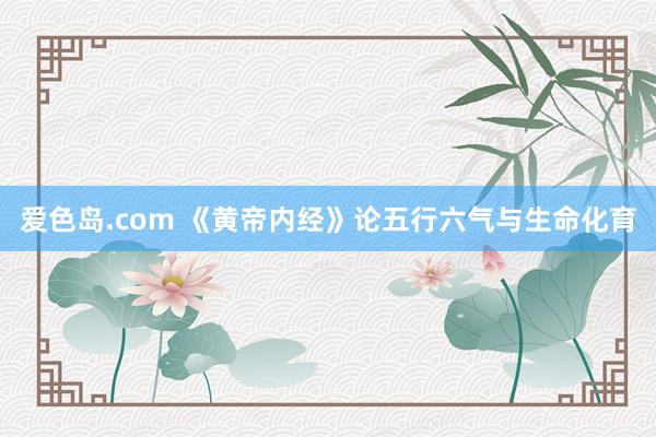 爱色岛.com 《黄帝内经》论五行六气与生命化育
