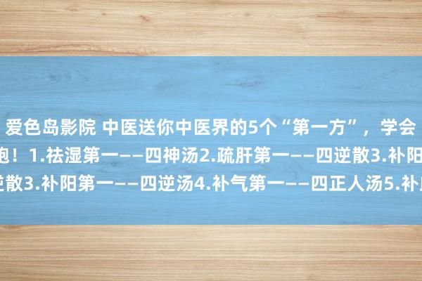 爱色岛影院 中医送你中医界的5个“第一方”，学会全家受益，少往病院跑！1.祛湿第一——四神汤2.疏肝第一——四逆散3.补阳第一——四逆汤4.补气第一——四正人汤5.补血第一——四物汤
