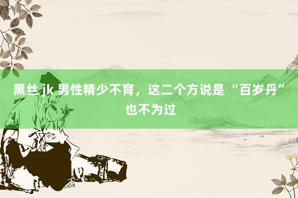 黑丝 jk 男性精少不育，这二个方说是 “百岁丹” 也不为过
