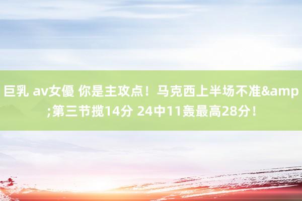 巨乳 av女優 你是主攻点！马克西上半场不准&第三节揽14分 24中11轰最高28分！