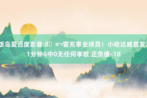 饭岛爱百度影音 🤬冒充事业球员！小哈达威首发21分钟6中0无任何孝敬 正负值-18