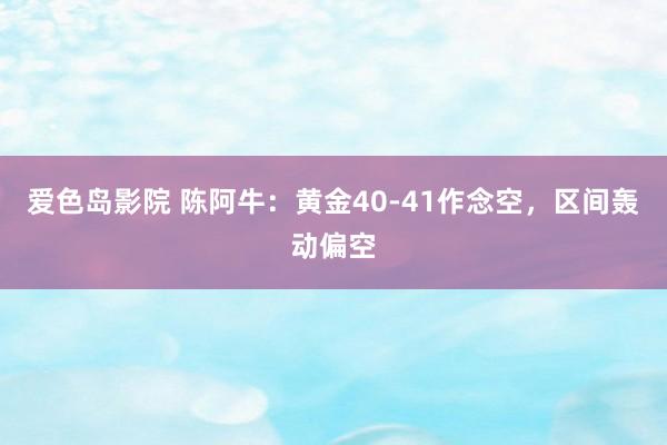 爱色岛影院 陈阿牛：黄金40-41作念空，区间轰动偏空