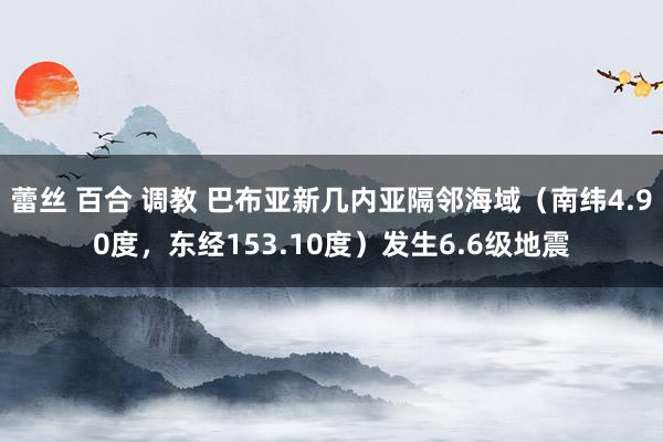 蕾丝 百合 调教 巴布亚新几内亚隔邻海域（南纬4.90度，东经153.10度）发生6.6级地震