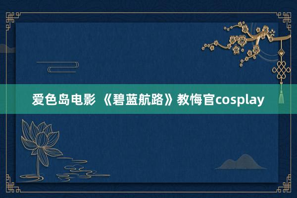 爱色岛电影 《碧蓝航路》教悔官cosplay