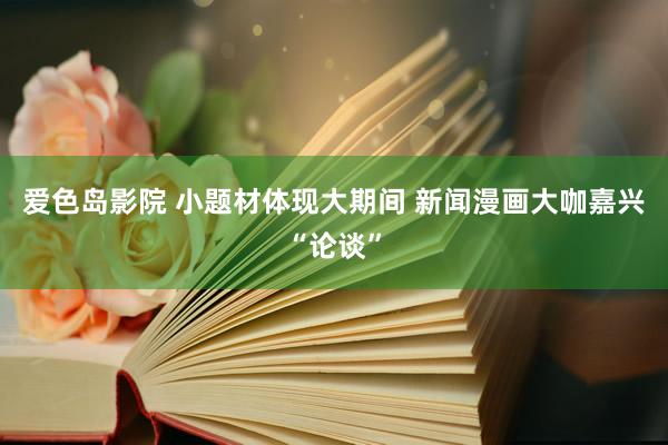 爱色岛影院 小题材体现大期间 新闻漫画大咖嘉兴“论谈”