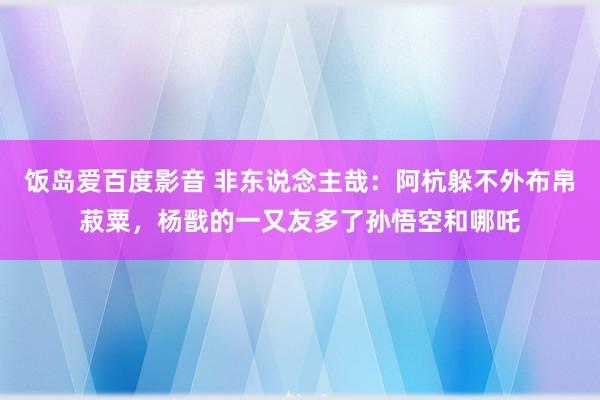 饭岛爱百度影音 非东说念主哉：阿杭躲不外布帛菽粟，杨戬的一又友多了孙悟空和哪吒