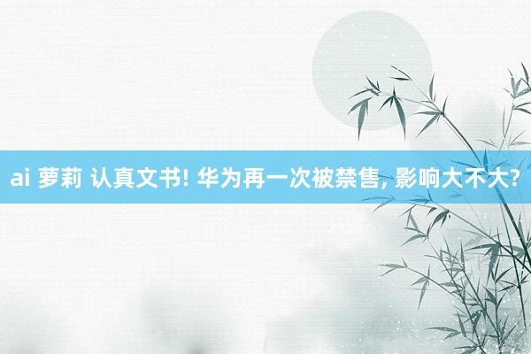 ai 萝莉 认真文书! 华为再一次被禁售， 影响大不大?