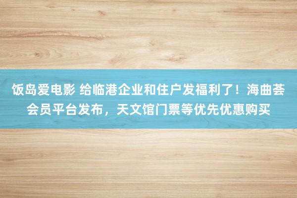 饭岛爱电影 给临港企业和住户发福利了！海曲荟会员平台发布，天文馆门票等优先优惠购买