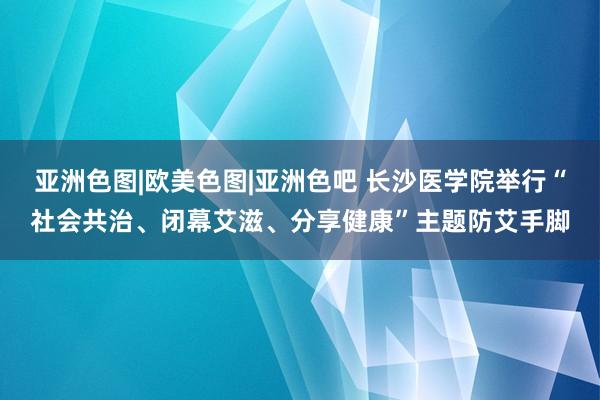 亚洲色图|欧美色图|亚洲色吧 长沙医学院举行“社会共治、闭幕艾滋、分享健康”主题防艾手脚