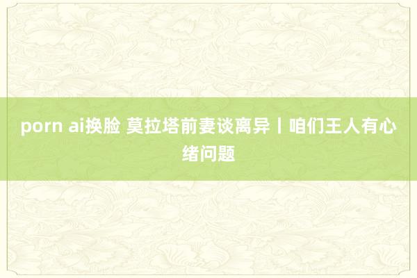 porn ai换脸 莫拉塔前妻谈离异丨咱们王人有心绪问题