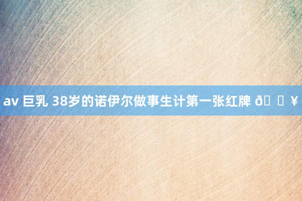 av 巨乳 38岁的诺伊尔做事生计第一张红牌 🟥