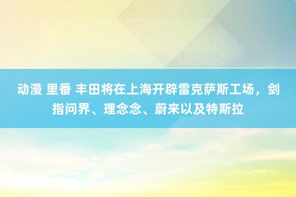 动漫 里番 丰田将在上海开辟雷克萨斯工场，剑指问界、理念念、蔚来以及特斯拉