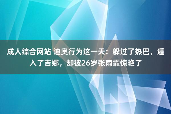 成人综合网站 迪奥行为这一天：躲过了热巴，遁入了吉娜，却被26岁张雨霏惊艳了