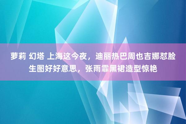 萝莉 幻塔 上海这今夜，迪丽热巴周也吉娜怼脸生图好好意思，张雨霏黑裙造型惊艳