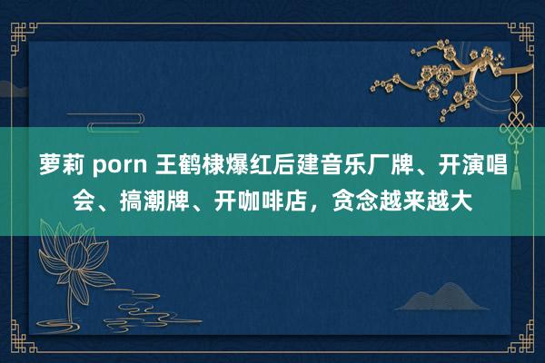 萝莉 porn 王鹤棣爆红后建音乐厂牌、开演唱会、搞潮牌、开咖啡店，贪念越来越大