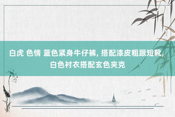 白虎 色情 蓝色紧身牛仔裤， 搭配漆皮粗跟短靴， 白色衬衣搭配玄色夹克