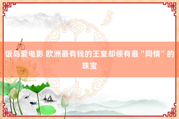 饭岛爱电影 欧洲最有钱的王室却领有最“同情”的珠宝
