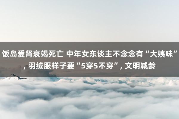 饭岛爱肾衰竭死亡 中年女东谈主不念念有“大姨味”， 羽绒服样子要“5穿5不穿”， 文明减龄