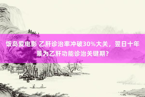 饭岛爱电影 乙肝诊治率冲破30%大关，翌日十年景为乙肝功能诊治关键期？