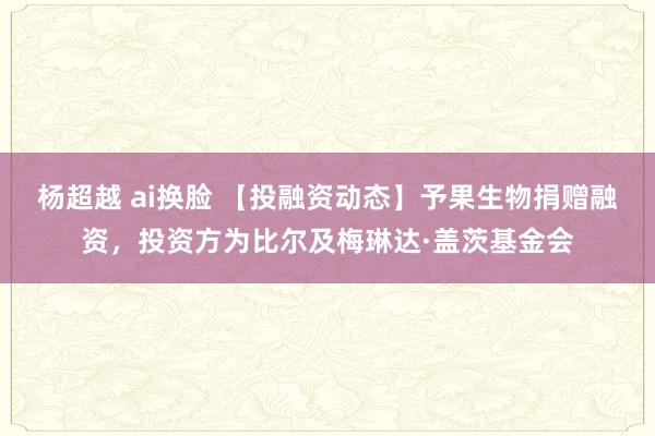 杨超越 ai换脸 【投融资动态】予果生物捐赠融资，投资方为比尔及梅琳达·盖茨基金会