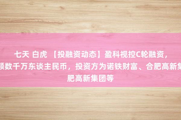 七天 白虎 【投融资动态】盈科视控C轮融资，融资额数千万东谈主民币，投资方为诺铁财富、合肥高新集团等