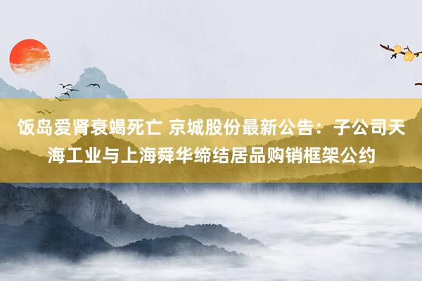 饭岛爱肾衰竭死亡 京城股份最新公告：子公司天海工业与上海舜华缔结居品购销框架公约