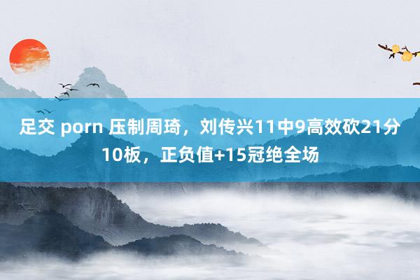 足交 porn 压制周琦，刘传兴11中9高效砍21分10板，正负值+15冠绝全场