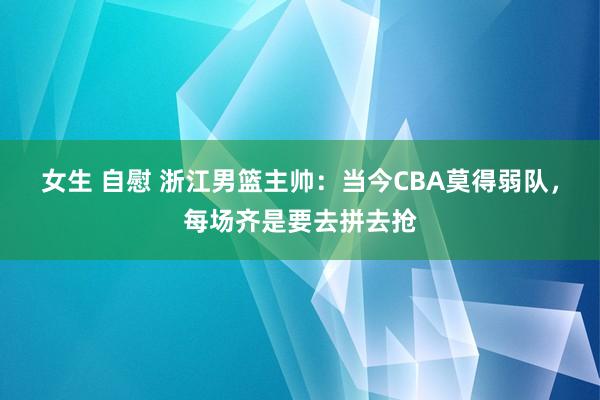 女生 自慰 浙江男篮主帅：当今CBA莫得弱队，每场齐是要去拼去抢