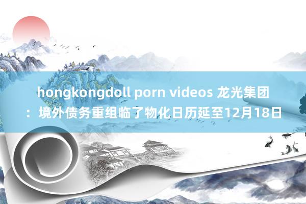 hongkongdoll porn videos 龙光集团：境外债务重组临了物化日历延至12月18日