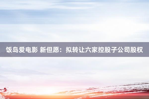 饭岛爱电影 新但愿：拟转让六家控股子公司股权