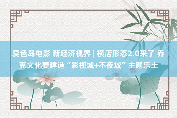 爱色岛电影 新经济视界 | 横店形态2.0来了 乔克文化要建造“影视城+不夜城”主题乐土