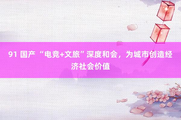 91 国产 “电竞+文旅”深度和会，为城市创造经济社会价值