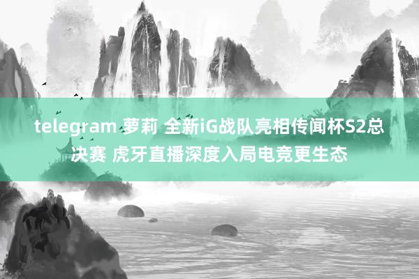 telegram 萝莉 全新iG战队亮相传闻杯S2总决赛 虎牙直播深度入局电竞更生态