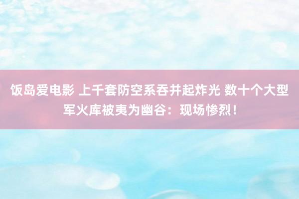 饭岛爱电影 上千套防空系吞并起炸光 数十个大型军火库被夷为幽谷：现场惨烈！
