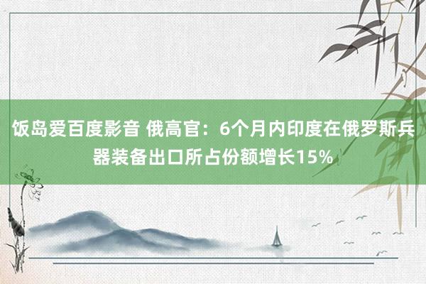 饭岛爱百度影音 俄高官：6个月内印度在俄罗斯兵器装备出口所占份额增长15%
