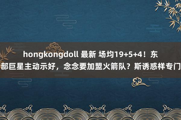 hongkongdoll 最新 场均19+5+4！东部巨星主动示好，念念要加盟火箭队？斯诱惑样专门