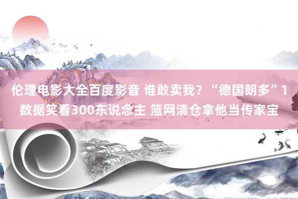 伦理电影大全百度影音 谁敢卖我？“德国朗多”1数据笑看300东说念主 篮网清仓拿他当传家宝