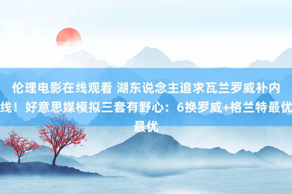 伦理电影在线观看 湖东说念主追求瓦兰罗威补内线！好意思媒模拟三套有野心：6换罗威+格兰特最优