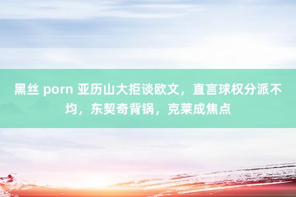 黑丝 porn 亚历山大拒谈欧文，直言球权分派不均，东契奇背锅，克莱成焦点