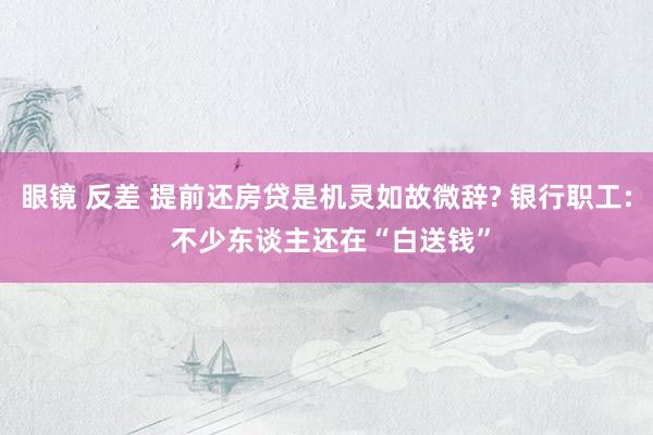 眼镜 反差 提前还房贷是机灵如故微辞? 银行职工: 不少东谈主还在“白送钱”