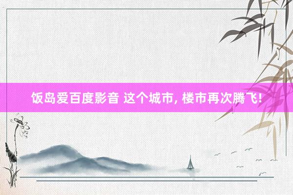 饭岛爱百度影音 这个城市， 楼市再次腾飞!