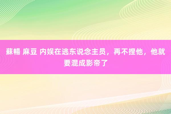 蘇暢 麻豆 内娱在逃东说念主员，再不捏他，他就要混成影帝了