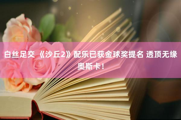 白丝足交 《沙丘2》配乐已获金球奖提名 透顶无缘奥斯卡！