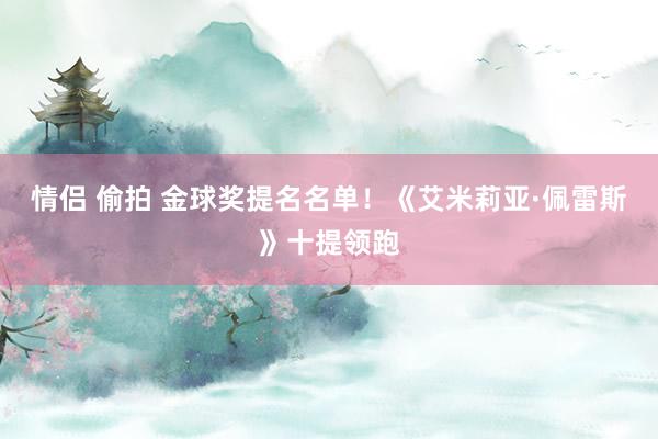 情侣 偷拍 金球奖提名名单！《艾米莉亚·佩雷斯》十提领跑